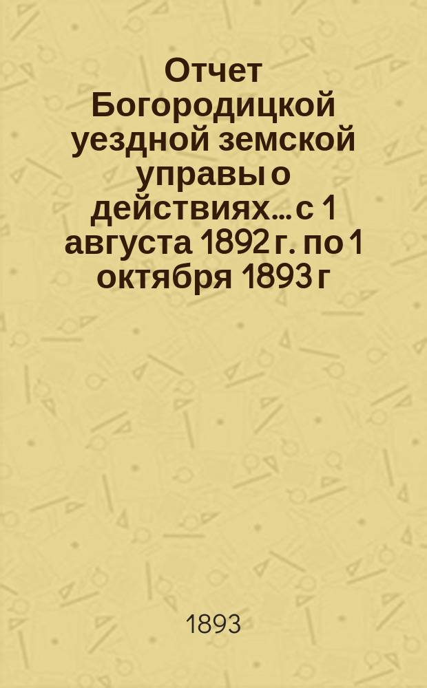 Отчет Богородицкой уездной земской управы о действиях... с 1 августа 1892 г. по 1 октября 1893 г.