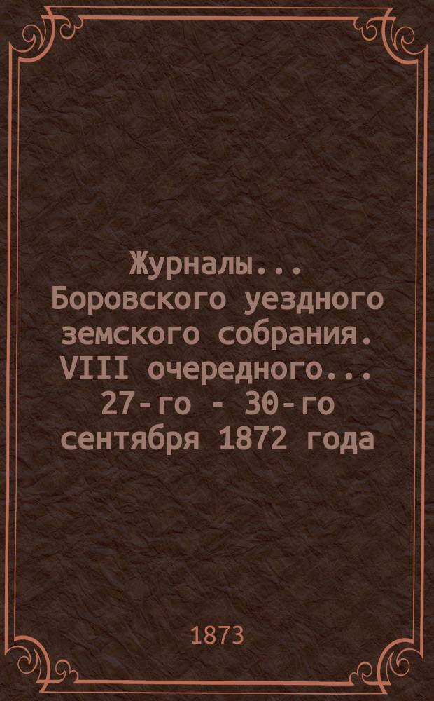 Журналы... Боровского уездного земского собрания. VIII очередного... 27-го - 30-го сентября [1872 года]