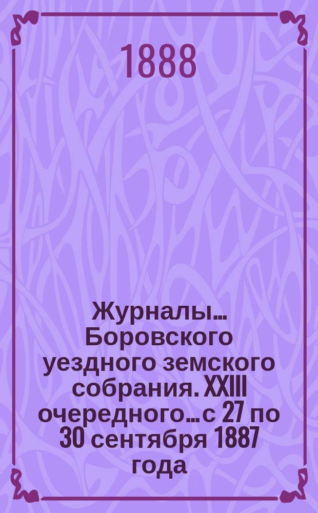 Журналы... Боровского уездного земского собрания. XXIII очередного... с 27 по 30 сентября 1887 года