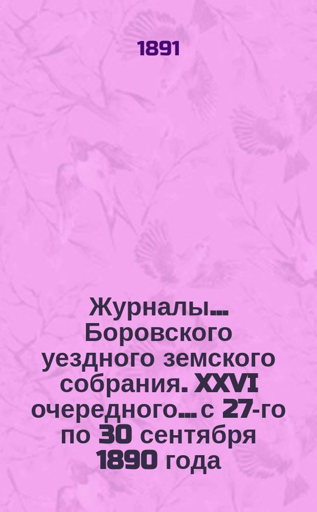 Журналы... Боровского уездного земского собрания. XXVI очередного... с 27-го по 30 сентября 1890 года