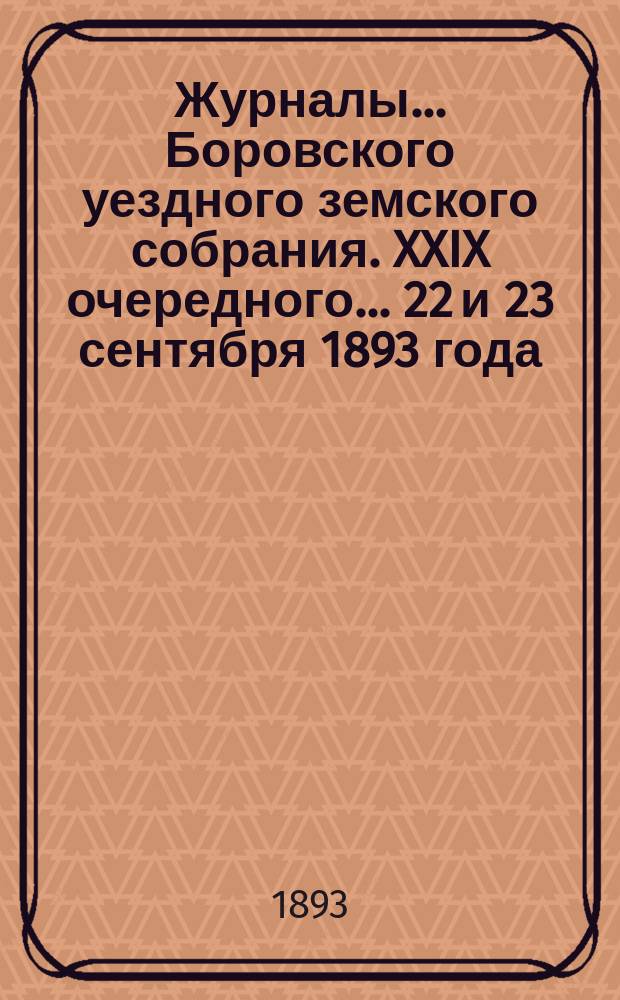 Журналы... Боровского уездного земского собрания. XXIX очередного... 22 и 23 сентября 1893 года
