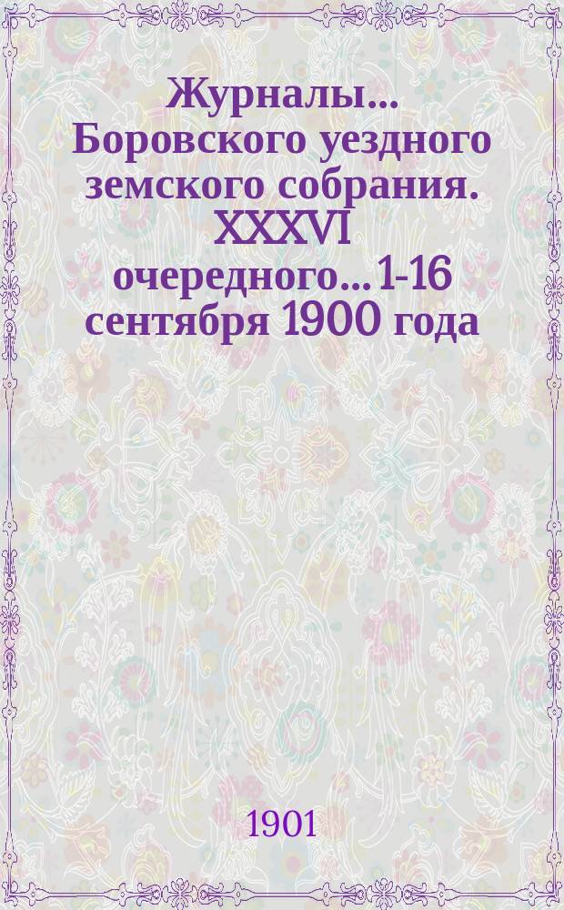 Журналы... Боровского уездного земского собрания. XXXVI очередного... 15-[16] сентября 1900 года
