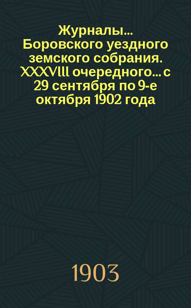 Журналы... Боровского уездного земского собрания. XXXVIII очередного... с 29 сентября по 9-е октября [1902 года]
