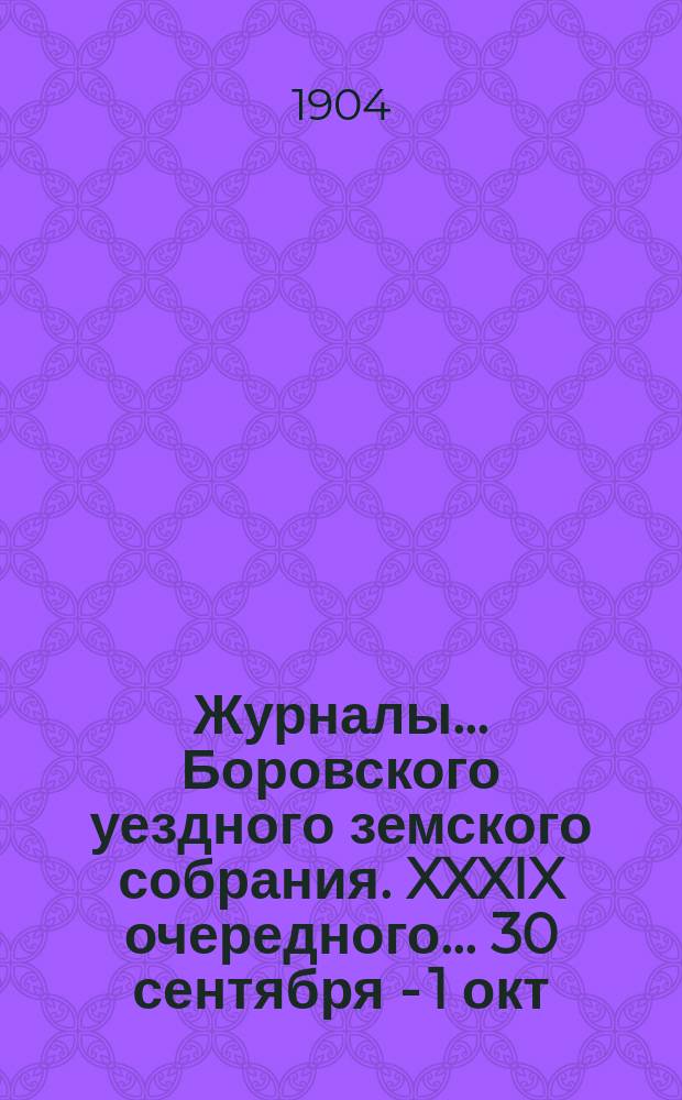 Журналы... Боровского уездного земского собрания. XXXIX очередного... 30 сентября - [1 окт.] 1903 года