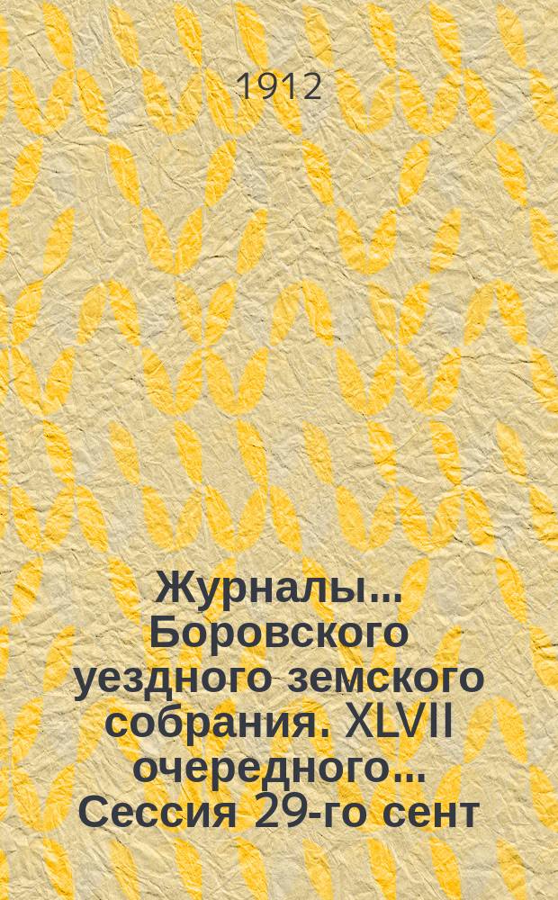Журналы... Боровского уездного земского собрания. XLVII очередного... Сессия 29-го сент. - 2 окт. 1911 г.