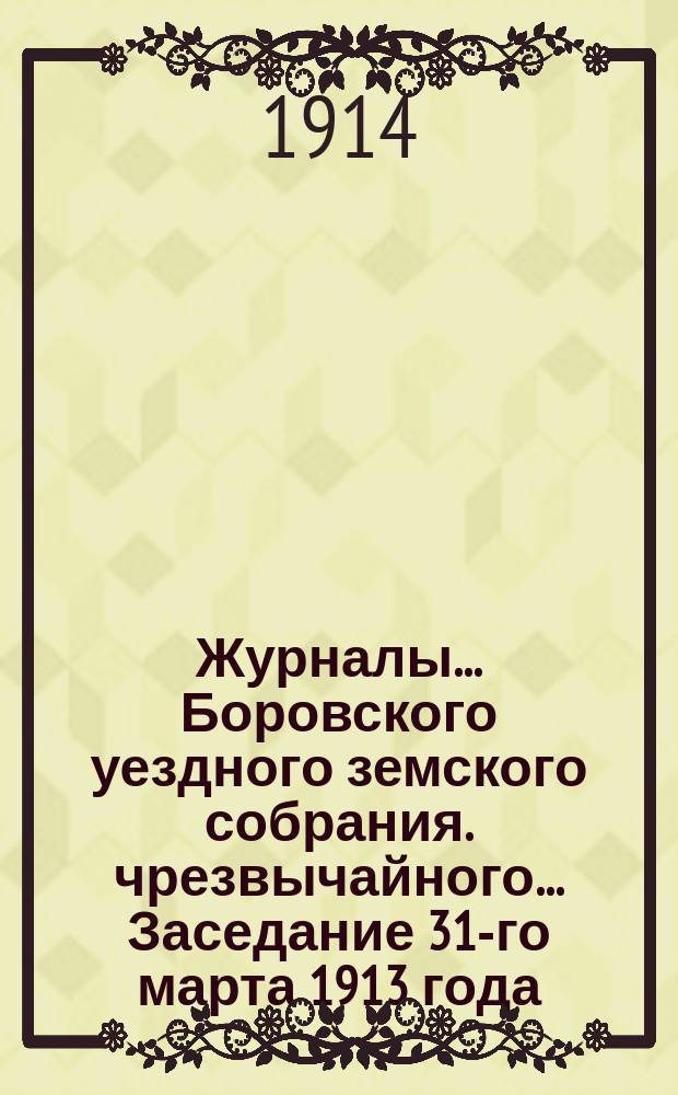 Журналы... Боровского уездного земского собрания. чрезвычайного... Заседание 31-го марта 1913 года