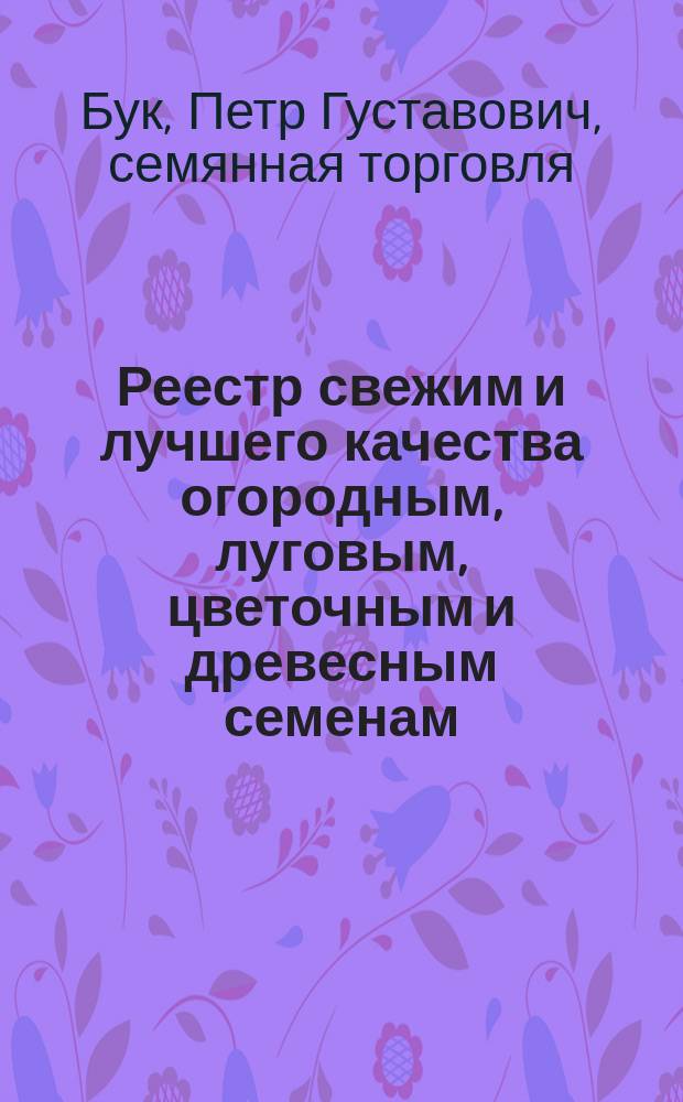 Реестр свежим и лучшего качества огородным, луговым, цветочным и древесным семенам, продающимся в семенной торговле Петра Густавьева Бука. 1872
