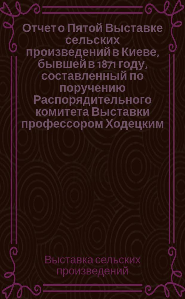 Отчет о Пятой Выставке сельских произведений в Киеве, бывшей в 1871 году, составленный по поручению Распорядительного комитета Выставки профессором Ходецким