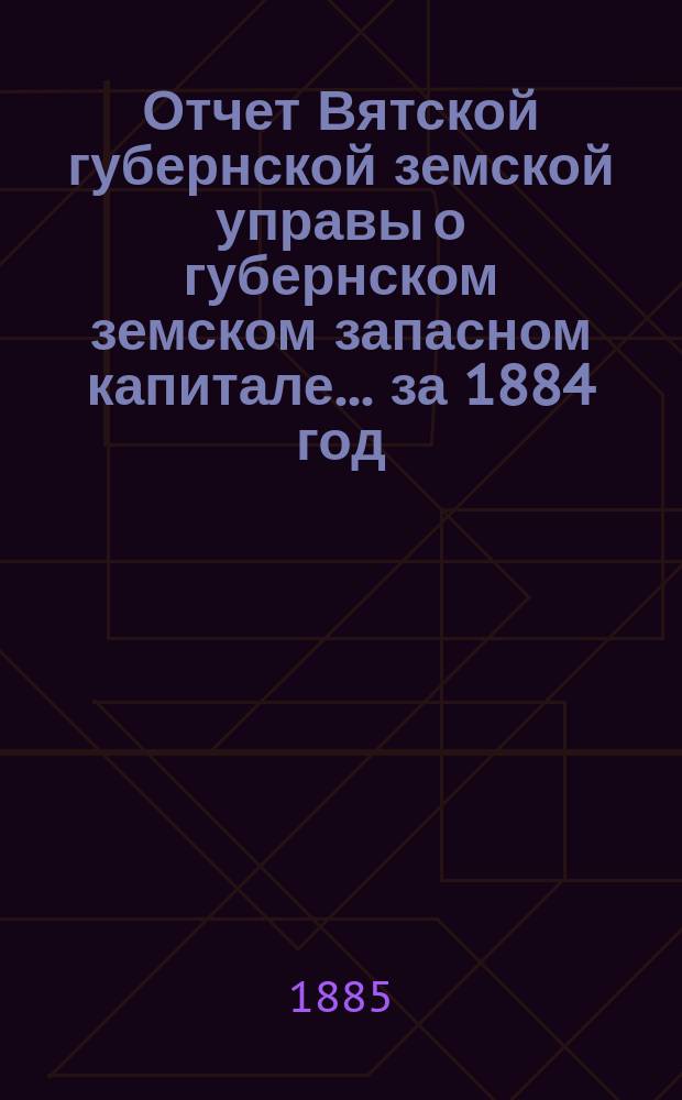 Отчет Вятской губернской земской управы о губернском земском запасном капитале... за 1884 год