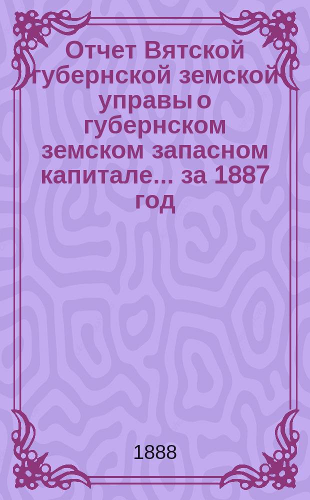 Отчет Вятской губернской земской управы о губернском земском запасном капитале... за 1887 год