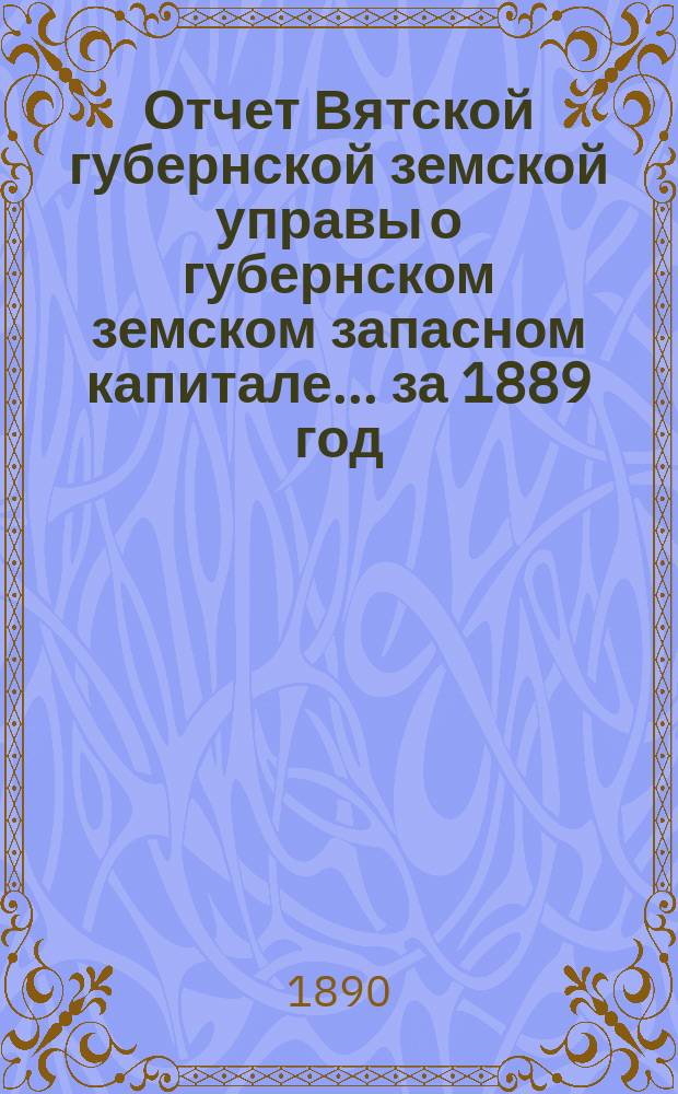 Отчет Вятской губернской земской управы о губернском земском запасном капитале... за 1889 год