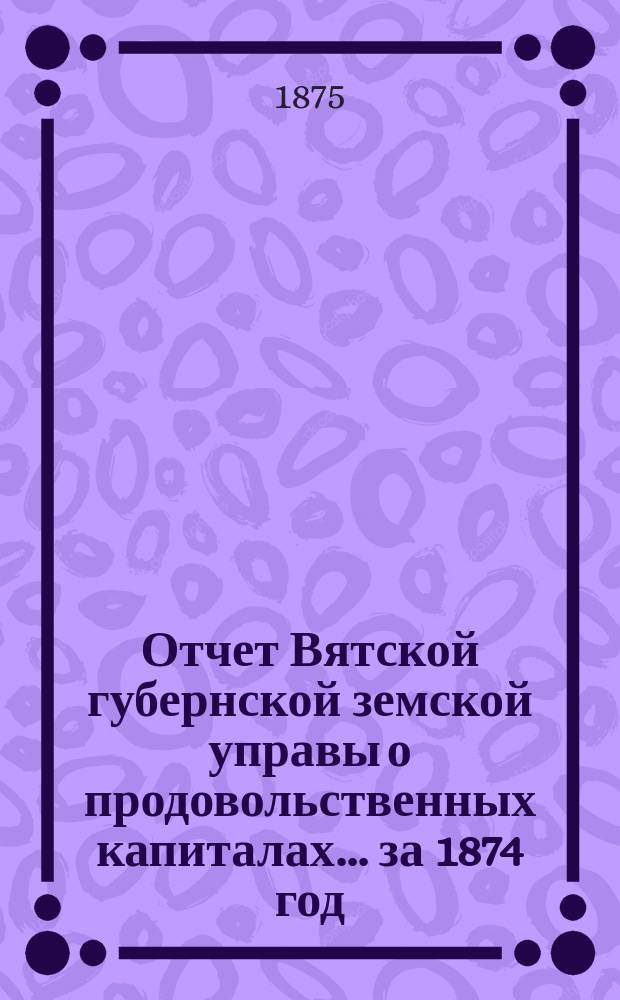 Отчет Вятской губернской земской управы о продовольственных капиталах... за 1874 год
