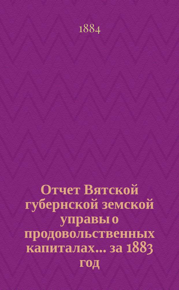 Отчет Вятской губернской земской управы о продовольственных капиталах... за 1883 год