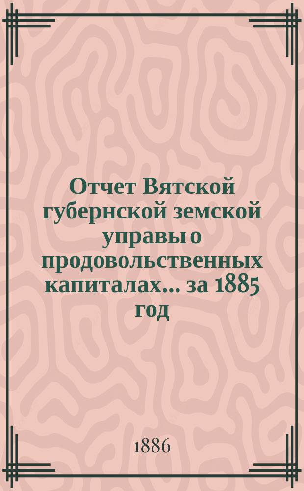 Отчет Вятской губернской земской управы о продовольственных капиталах... за 1885 год
