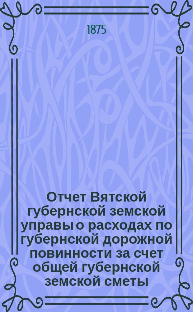 Отчет Вятской губернской земской управы о расходах по губернской дорожной повинности за счет общей губернской земской сметы... за 1874 год