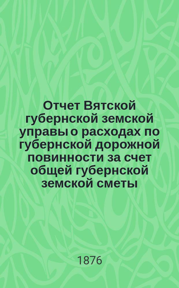 Отчет Вятской губернской земской управы о расходах по губернской дорожной повинности за счет общей губернской земской сметы... за 1875 год