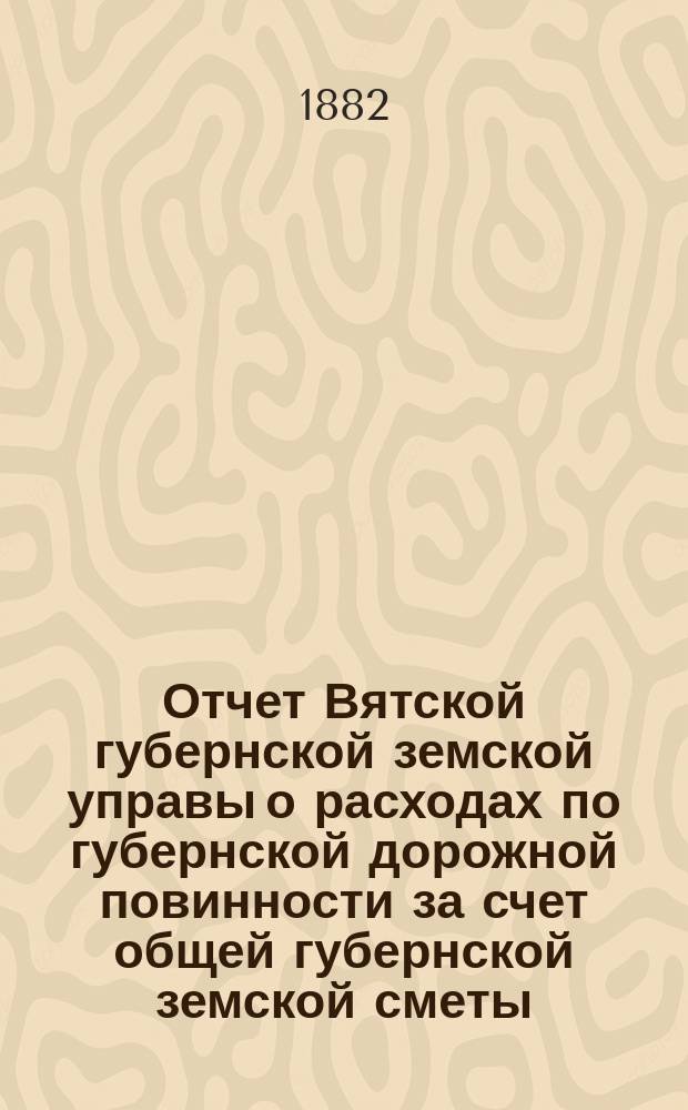 Отчет Вятской губернской земской управы о расходах по губернской дорожной повинности за счет общей губернской земской сметы... за 1881 год