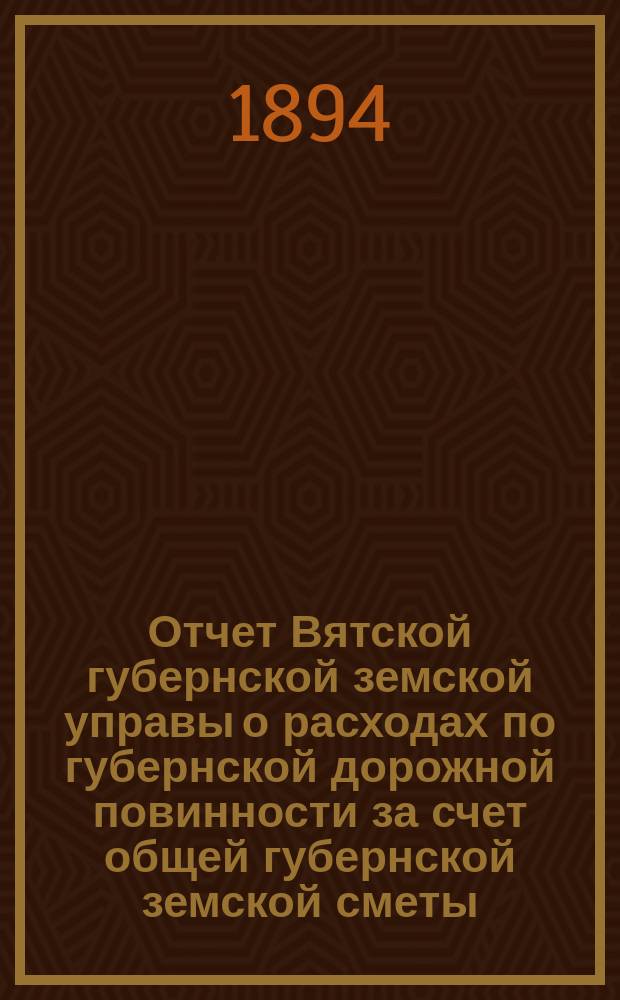 Отчет Вятской губернской земской управы о расходах по губернской дорожной повинности за счет общей губернской земской сметы... 1893 года