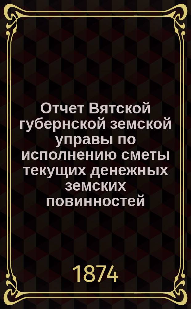 Отчет Вятской губернской земской управы по исполнению сметы текущих денежных земских повинностей... за 1873 год