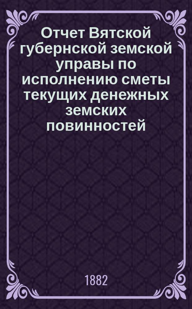 Отчет Вятской губернской земской управы по исполнению сметы текущих денежных земских повинностей... за 1881 год