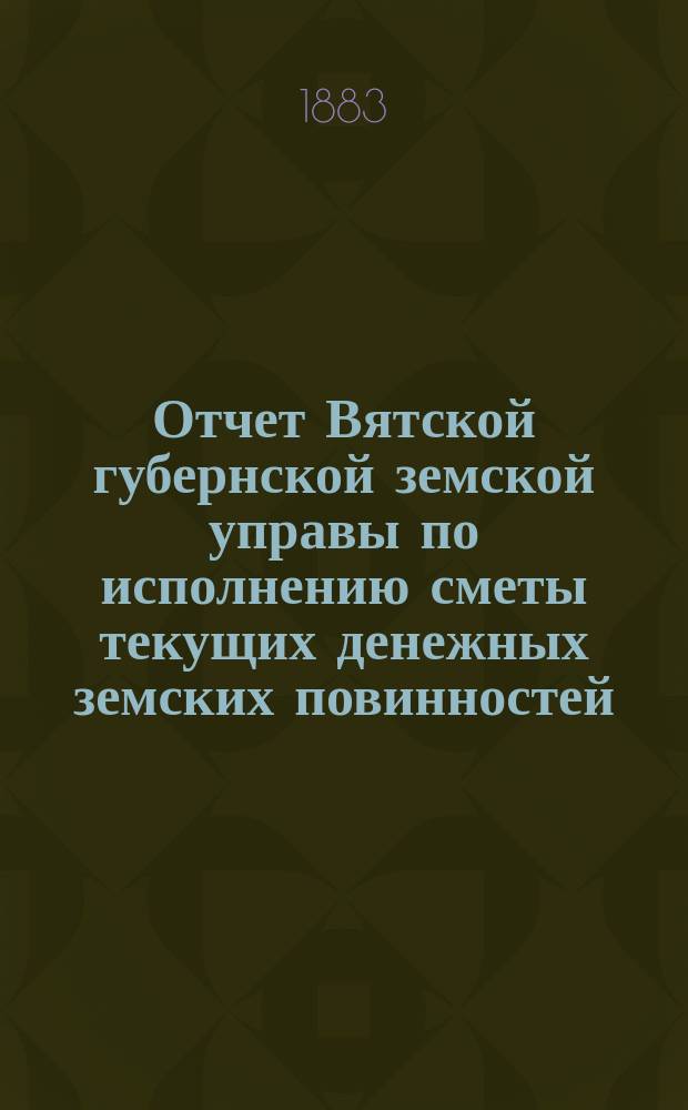Отчет Вятской губернской земской управы по исполнению сметы текущих денежных земских повинностей... за 1882 год