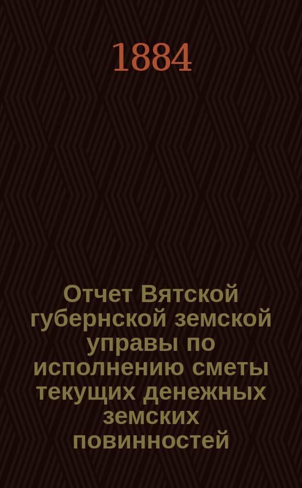 Отчет Вятской губернской земской управы по исполнению сметы текущих денежных земских повинностей... за 1883 год