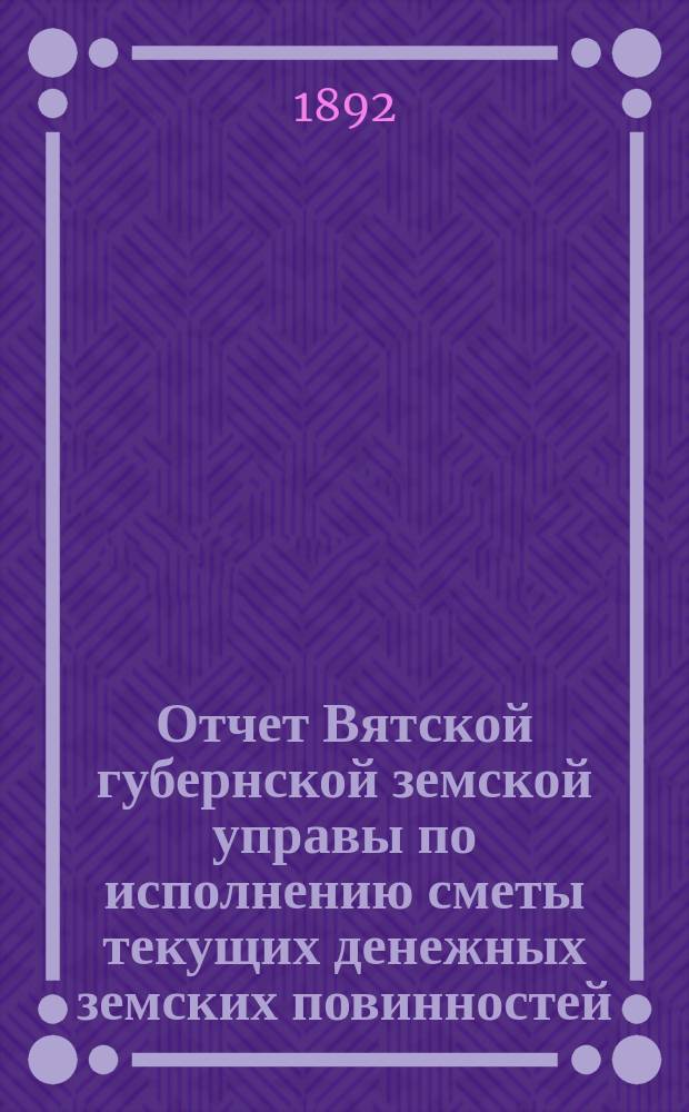 Отчет Вятской губернской земской управы по исполнению сметы текущих денежных земских повинностей... за 1891 год