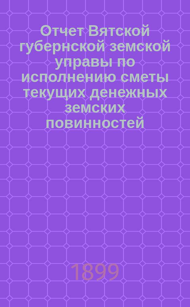 Отчет Вятской губернской земской управы по исполнению сметы текущих денежных земских повинностей... за 1898 год