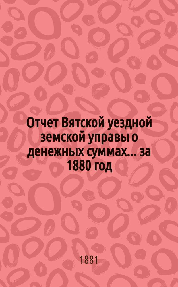 Отчет Вятской уездной земской управы о денежных суммах... за 1880 год