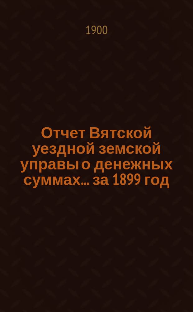 Отчет Вятской уездной земской управы о денежных суммах... за 1899 год