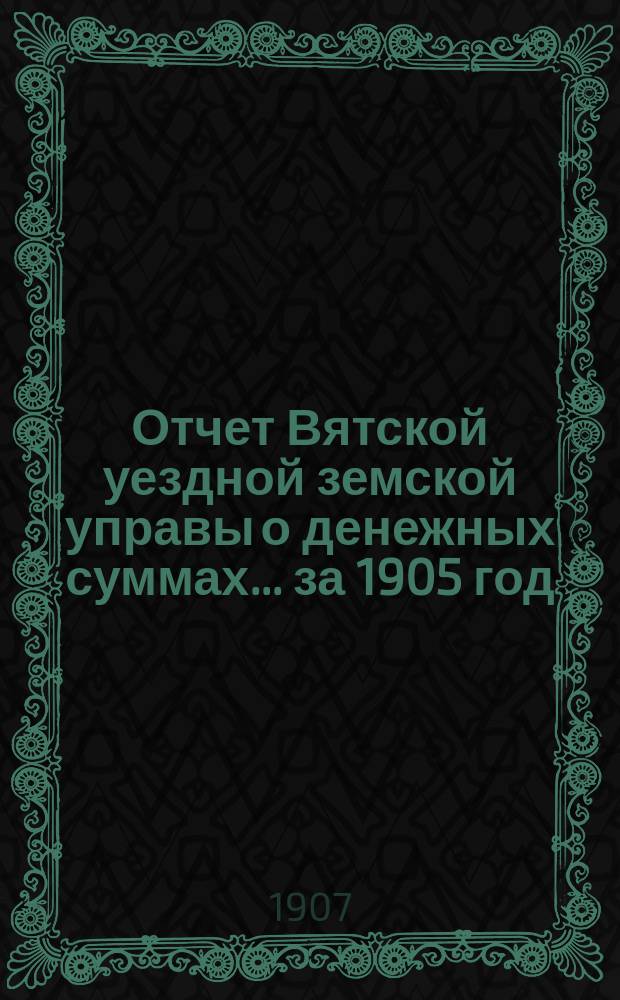 Отчет Вятской уездной земской управы о денежных суммах... за 1905 год