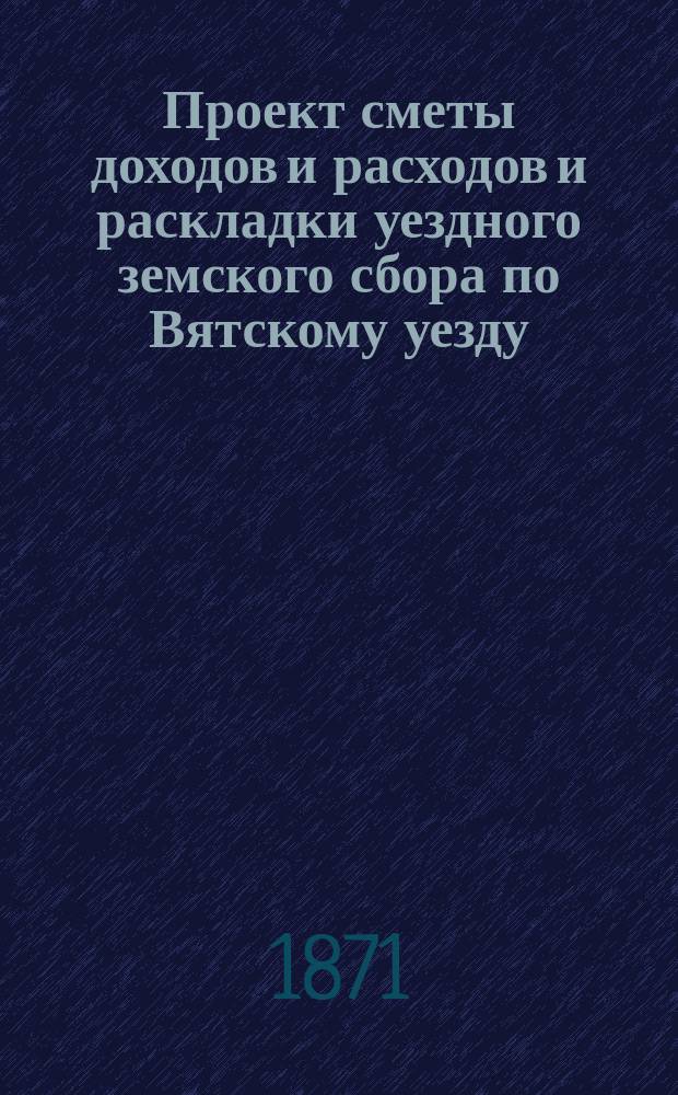 Проект сметы доходов и расходов и раскладки уездного земского сбора по Вятскому уезду... на 1872 год