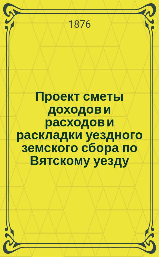 Проект сметы доходов и расходов и раскладки уездного земского сбора по Вятскому уезду... на 1877 год