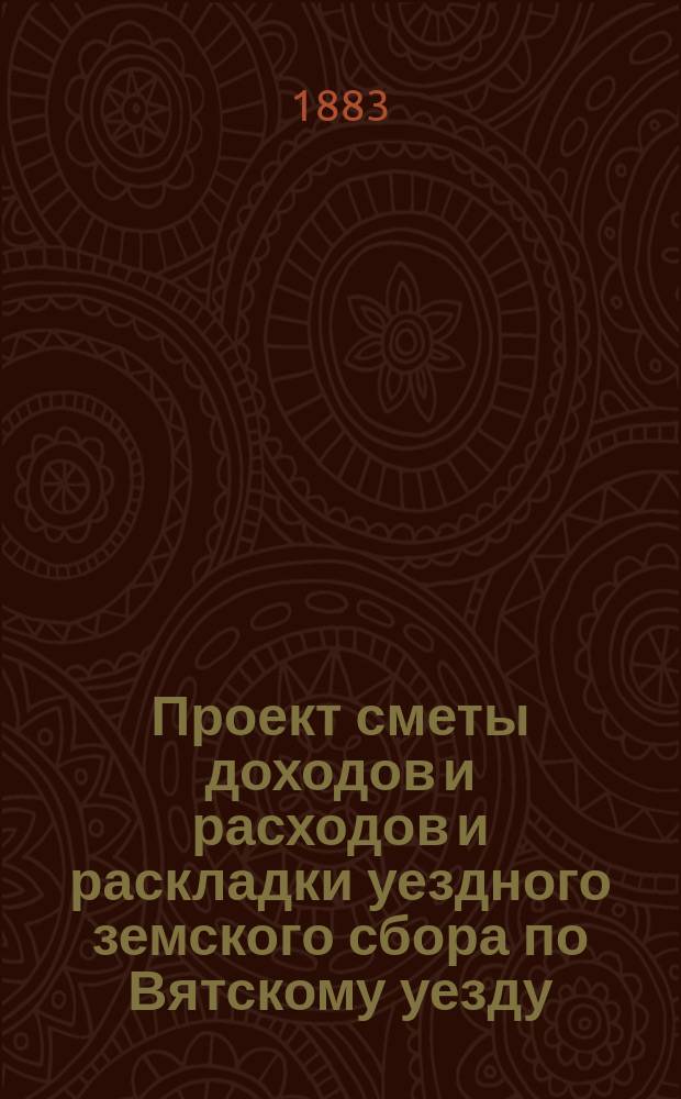 Проект сметы доходов и расходов и раскладки уездного земского сбора по Вятскому уезду... на 1884 год