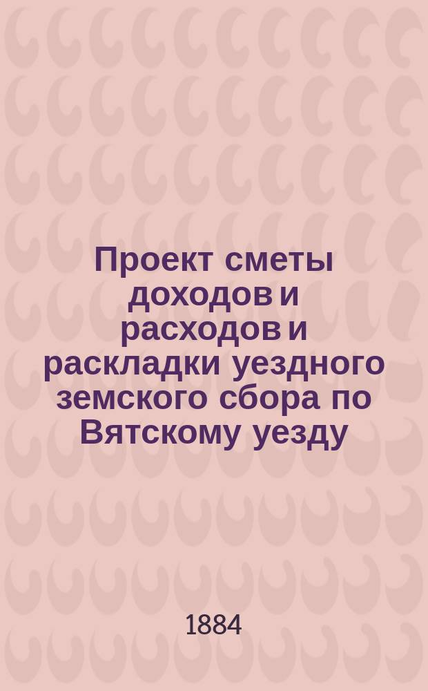 Проект сметы доходов и расходов и раскладки уездного земского сбора по Вятскому уезду... на 1885 год