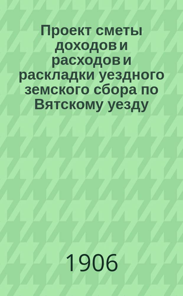 Проект сметы доходов и расходов и раскладки уездного земского сбора по Вятскому уезду... на 1907 год