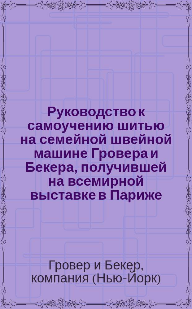 Руководство к самоучению шитью на семейной швейной машине Гровера и Бекера, получившей на всемирной выставке в Париже, в 1867 году первую большую награду орден почетного легиона...