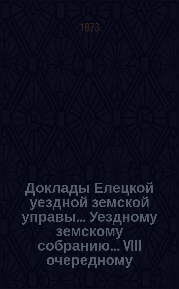 Доклады Елецкой уездной земской управы... Уездному земскому собранию... VIII очередному... третьего трехлетия 1873 года