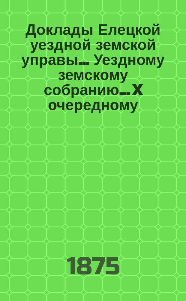 Доклады Елецкой уездной земской управы... Уездному земскому собранию... X очередному... 1875 года