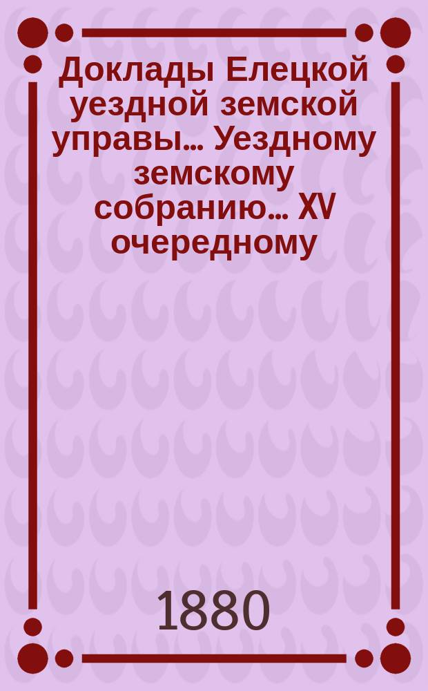 Доклады Елецкой уездной земской управы... Уездному земскому собранию... XV очередному... 1880 года
