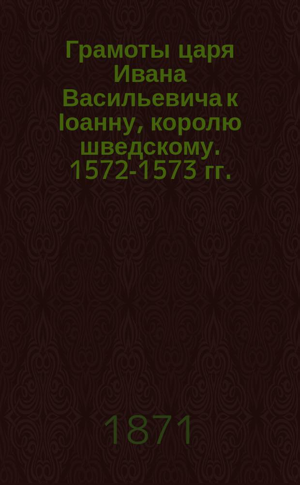 Грамоты царя Ивана Васильевича к Іоанну, королю шведскому. 1572-1573 гг. : извлечены из рукописи, хранящейся в Государственном архиве, под № XXVII, № 5, писанной полууставом, на 29 листах, в 4-ку