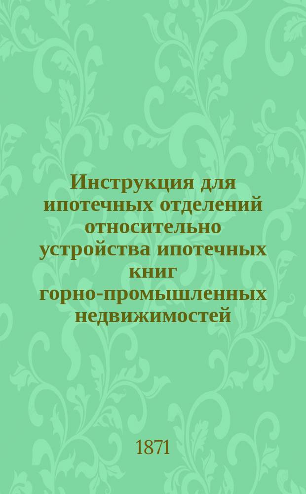 Инструкция для ипотечных отделений относительно устройства ипотечных книг горно-промышленных недвижимостей : Утв. упр. М-вом фин. 16 июля 1871 г