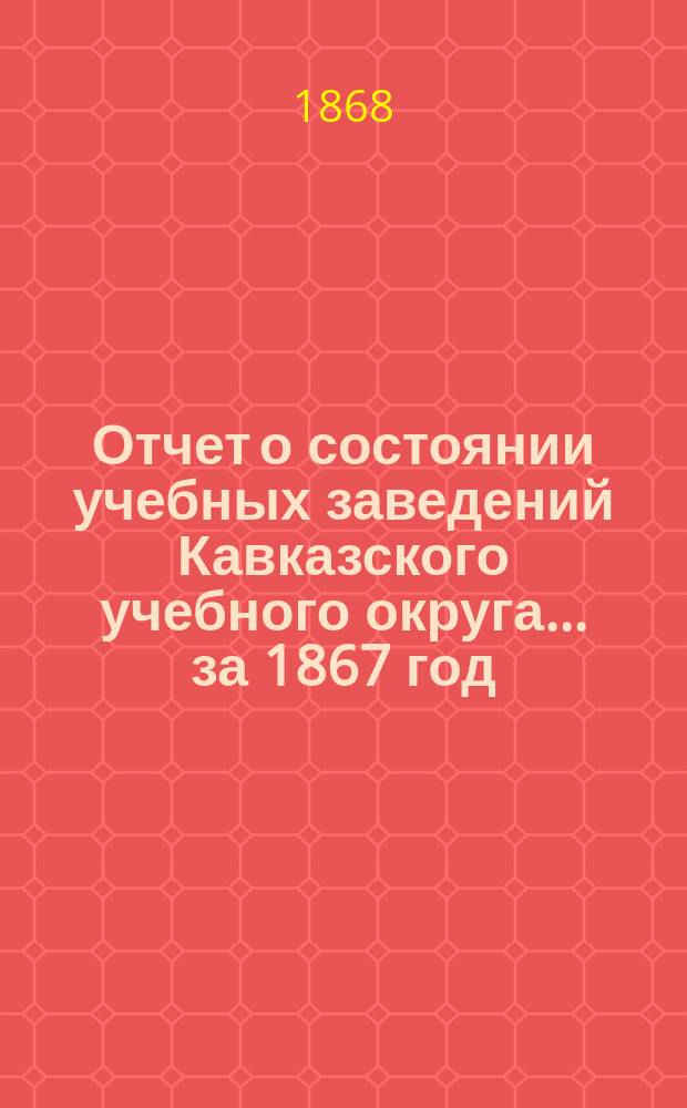 Отчет о состоянии учебных заведений Кавказского учебного округа... ... за 1867 год
