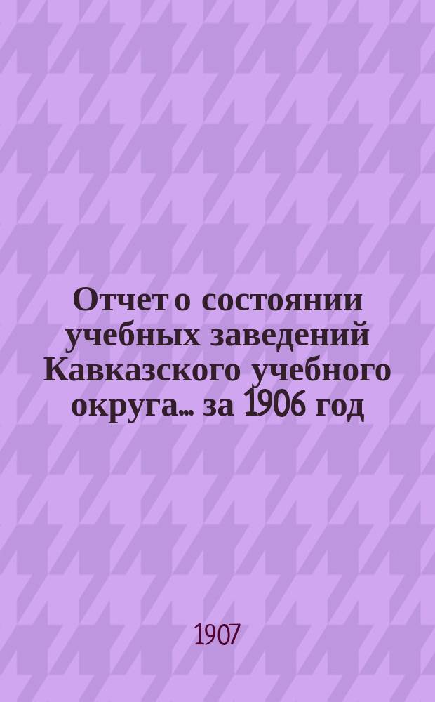 Отчет о состоянии учебных заведений Кавказского учебного округа... ... за 1906 год