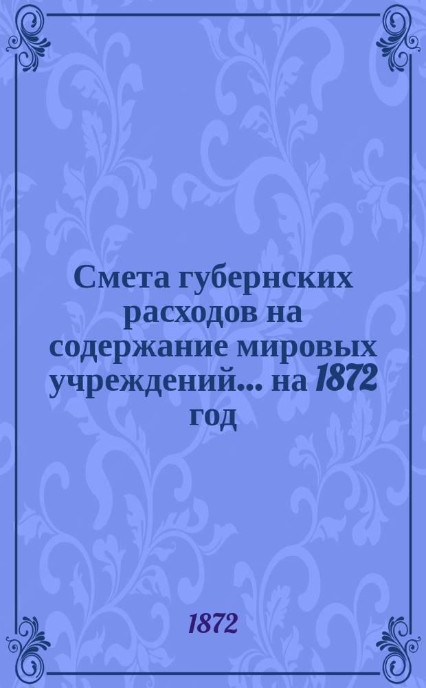 Смета губернских расходов на содержание мировых учреждений... ... на 1872 год : Смета губернских расходов на содержание мировых учреждений, утвержденная 7-м очередным Казанским земским собранием