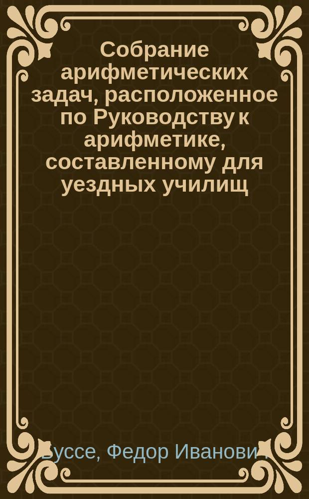 Собрание арифметических задач, расположенное по Руководству к арифметике, составленному для уездных училищ