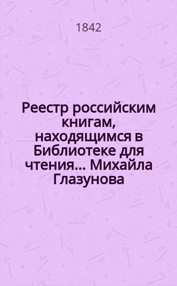 Реестр российским книгам, находящимся в Библиотеке для чтения... Михайла Глазунова...