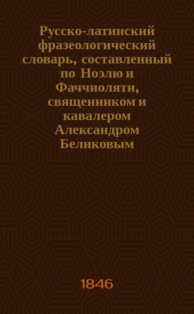 Русско-латинский фразеологический словарь, составленный по Ноэлю и Фаччиоляти, священником и кавалером Александром Беликовым : Ч. 1-3