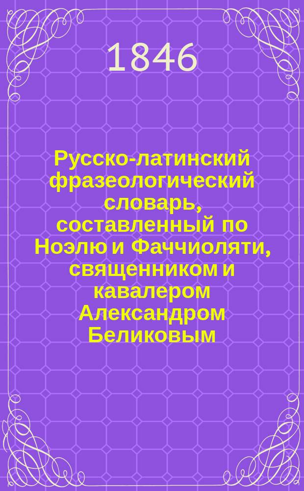 Русско-латинский фразеологический словарь, составленный по Ноэлю и Фаччиоляти, священником и кавалером Александром Беликовым : Ч. 1-3. Ч. 1 : А - М