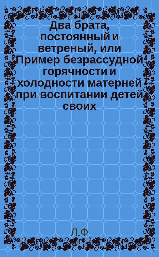 Два брата, постоянный и ветреный, или Пример безрассудной горячности и холодности матерней при воспитании детей своих : Нравоуч. повесть